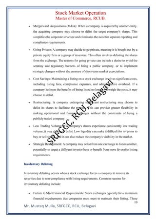 Stock Market Operation
Master of Commerce, RCUB.
Mr. Mustaq Mulla, SRFGCC, RCU, Belagavi
10
• Mergers and Acquisitions (M&A): When a company is acquired by another entity,
the acquiring company may choose to delist the target company's shares. This
simplifies the corporate structure and eliminates the need for separate reporting and
compliance requirements.
• Going Private: A company may decide to go private, meaning it is bought out by a
private equity firm or a group of investors. This often involves delisting the shares
from the exchange. The reasons for going private can include a desire to avoid the
scrutiny and regulatory burdens of being a public company, or to implement
strategic changes without the pressure of short-term market expectations.
• Cost Savings: Maintaining a listing on a stock exchange involves significant costs,
including listing fees, compliance expenses, and administrative overhead. If a
company believes the benefits of being listed no longer outweigh the costs, it may
choose to delist.
• Restructuring: A company undergoing significant restructuring may choose to
delist its shares to facilitate the process. This can provide greater flexibility in
making operational and financial changes without the constraints of being a
publicly traded company.
• Low Trading Volume: If a company's shares experience consistently low trading
volume, it may choose to delist. Low liquidity can make it difficult for investors to
buy or sell shares, and it can also reduce the company's visibility in the market.
• Strategic Realignment: A company may delist from one exchange to list on another,
potentially to target a different investor base or benefit from more favorable listing
requirements.
Involuntary Delisting
Involuntary delisting occurs when a stock exchange forces a company to remove its
securities due to non-compliance with listing requirements. Common reasons for
involuntary delisting include:
• Failure to Meet Financial Requirements: Stock exchanges typically have minimum
financial requirements that companies must meet to maintain their listing. These
 