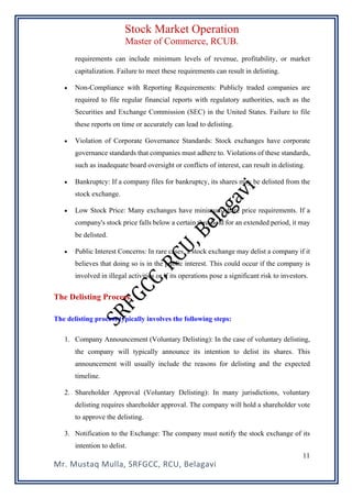 Stock Market Operation
Master of Commerce, RCUB.
Mr. Mustaq Mulla, SRFGCC, RCU, Belagavi
11
requirements can include minimum levels of revenue, profitability, or market
capitalization. Failure to meet these requirements can result in delisting.
• Non-Compliance with Reporting Requirements: Publicly traded companies are
required to file regular financial reports with regulatory authorities, such as the
Securities and Exchange Commission (SEC) in the United States. Failure to file
these reports on time or accurately can lead to delisting.
• Violation of Corporate Governance Standards: Stock exchanges have corporate
governance standards that companies must adhere to. Violations of these standards,
such as inadequate board oversight or conflicts of interest, can result in delisting.
• Bankruptcy: If a company files for bankruptcy, its shares may be delisted from the
stock exchange.
• Low Stock Price: Many exchanges have minimum share price requirements. If a
company's stock price falls below a certain threshold for an extended period, it may
be delisted.
• Public Interest Concerns: In rare cases, a stock exchange may delist a company if it
believes that doing so is in the public interest. This could occur if the company is
involved in illegal activities or if its operations pose a significant risk to investors.
The Delisting Process
The delisting process typically involves the following steps:
1. Company Announcement (Voluntary Delisting): In the case of voluntary delisting,
the company will typically announce its intention to delist its shares. This
announcement will usually include the reasons for delisting and the expected
timeline.
2. Shareholder Approval (Voluntary Delisting): In many jurisdictions, voluntary
delisting requires shareholder approval. The company will hold a shareholder vote
to approve the delisting.
3. Notification to the Exchange: The company must notify the stock exchange of its
intention to delist.
 
