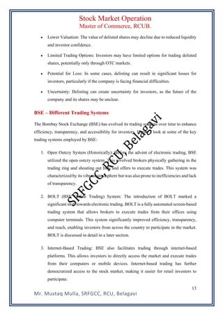 Stock Market Operation
Master of Commerce, RCUB.
Mr. Mustaq Mulla, SRFGCC, RCU, Belagavi
13
• Lower Valuation: The value of delisted shares may decline due to reduced liquidity
and investor confidence.
• Limited Trading Options: Investors may have limited options for trading delisted
shares, potentially only through OTC markets.
• Potential for Loss: In some cases, delisting can result in significant losses for
investors, particularly if the company is facing financial difficulties.
• Uncertainty: Delisting can create uncertainty for investors, as the future of the
company and its shares may be unclear.
BSE – Different Trading Systems
The Bombay Stock Exchange (BSE) has evolved its trading systems over time to enhance
efficiency, transparency, and accessibility for investors. Here's a look at some of the key
trading systems employed by BSE:
1. Open Outcry System (Historically): Before the advent of electronic trading, BSE
utilized the open outcry system. This involved brokers physically gathering in the
trading ring and shouting out bids and offers to execute trades. This system was
characterized by its vibrant atmosphere but was also prone to inefficiencies and lack
of transparency.
2. BOLT (BSE Online Trading) System: The introduction of BOLT marked a
significant shift towards electronic trading. BOLT is a fully automated screen-based
trading system that allows brokers to execute trades from their offices using
computer terminals. This system significantly improved efficiency, transparency,
and reach, enabling investors from across the country to participate in the market.
BOLT is discussed in detail in a later section.
3. Internet-Based Trading: BSE also facilitates trading through internet-based
platforms. This allows investors to directly access the market and execute trades
from their computers or mobile devices. Internet-based trading has further
democratized access to the stock market, making it easier for retail investors to
participate.
 