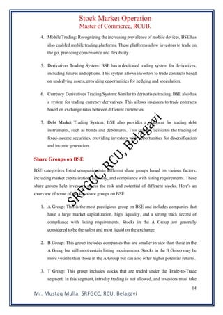 Stock Market Operation
Master of Commerce, RCUB.
Mr. Mustaq Mulla, SRFGCC, RCU, Belagavi
14
4. Mobile Trading: Recognizing the increasing prevalence of mobile devices, BSE has
also enabled mobile trading platforms. These platforms allow investors to trade on
the go, providing convenience and flexibility.
5. Derivatives Trading System: BSE has a dedicated trading system for derivatives,
including futures and options. This system allows investors to trade contracts based
on underlying assets, providing opportunities for hedging and speculation.
6. Currency Derivatives Trading System: Similar to derivatives trading, BSE also has
a system for trading currency derivatives. This allows investors to trade contracts
based on exchange rates between different currencies.
7. Debt Market Trading System: BSE also provides a platform for trading debt
instruments, such as bonds and debentures. This system facilitates the trading of
fixed-income securities, providing investors with opportunities for diversification
and income generation.
Share Groups on BSE
BSE categorizes listed companies into different share groups based on various factors,
including market capitalization, liquidity, and compliance with listing requirements. These
share groups help investors assess the risk and potential of different stocks. Here's an
overview of some of the key share groups on BSE:
1. A Group: This is the most prestigious group on BSE and includes companies that
have a large market capitalization, high liquidity, and a strong track record of
compliance with listing requirements. Stocks in the A Group are generally
considered to be the safest and most liquid on the exchange.
2. B Group: This group includes companies that are smaller in size than those in the
A Group but still meet certain listing requirements. Stocks in the B Group may be
more volatile than those in the A Group but can also offer higher potential returns.
3. T Group: This group includes stocks that are traded under the Trade-to-Trade
segment. In this segment, intraday trading is not allowed, and investors must take
 