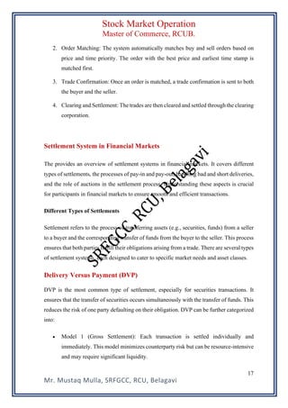 Stock Market Operation
Master of Commerce, RCUB.
Mr. Mustaq Mulla, SRFGCC, RCU, Belagavi
17
2. Order Matching: The system automatically matches buy and sell orders based on
price and time priority. The order with the best price and earliest time stamp is
matched first.
3. Trade Confirmation: Once an order is matched, a trade confirmation is sent to both
the buyer and the seller.
4. Clearing and Settlement: The trades are then cleared and settled through the clearing
corporation.
Settlement System in Financial Markets
The provides an overview of settlement systems in financial markets. It covers different
types of settlements, the processes of pay-in and pay-out, handling bad and short deliveries,
and the role of auctions in the settlement process. Understanding these aspects is crucial
for participants in financial markets to ensure smooth and efficient transactions.
Different Types of Settlements
Settlement refers to the process of transferring assets (e.g., securities, funds) from a seller
to a buyer and the corresponding transfer of funds from the buyer to the seller. This process
ensures that both parties fulfill their obligations arising from a trade. There are several types
of settlement systems, each designed to cater to specific market needs and asset classes.
Delivery Versus Payment (DVP)
DVP is the most common type of settlement, especially for securities transactions. It
ensures that the transfer of securities occurs simultaneously with the transfer of funds. This
reduces the risk of one party defaulting on their obligation. DVP can be further categorized
into:
• Model 1 (Gross Settlement): Each transaction is settled individually and
immediately. This model minimizes counterparty risk but can be resource-intensive
and may require significant liquidity.
 