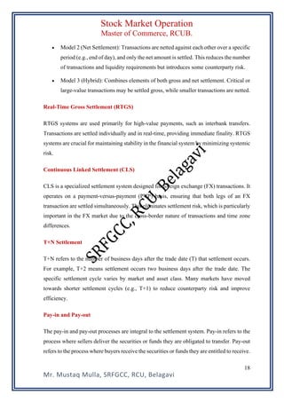 Stock Market Operation
Master of Commerce, RCUB.
Mr. Mustaq Mulla, SRFGCC, RCU, Belagavi
18
• Model 2 (Net Settlement): Transactions are netted against each other over a specific
period (e.g., end of day), and only the net amount is settled. This reduces the number
of transactions and liquidity requirements but introduces some counterparty risk.
• Model 3 (Hybrid): Combines elements of both gross and net settlement. Critical or
large-value transactions may be settled gross, while smaller transactions are netted.
Real-Time Gross Settlement (RTGS)
RTGS systems are used primarily for high-value payments, such as interbank transfers.
Transactions are settled individually and in real-time, providing immediate finality. RTGS
systems are crucial for maintaining stability in the financial system by minimizing systemic
risk.
Continuous Linked Settlement (CLS)
CLS is a specialized settlement system designed for foreign exchange (FX) transactions. It
operates on a payment-versus-payment (PVP) basis, ensuring that both legs of an FX
transaction are settled simultaneously. This eliminates settlement risk, which is particularly
important in the FX market due to the cross-border nature of transactions and time zone
differences.
T+N Settlement
T+N refers to the number of business days after the trade date (T) that settlement occurs.
For example, T+2 means settlement occurs two business days after the trade date. The
specific settlement cycle varies by market and asset class. Many markets have moved
towards shorter settlement cycles (e.g., T+1) to reduce counterparty risk and improve
efficiency.
Pay-in and Pay-out
The pay-in and pay-out processes are integral to the settlement system. Pay-in refers to the
process where sellers deliver the securities or funds they are obligated to transfer. Pay-out
refers to the process where buyers receive the securities or funds they are entitled to receive.
 