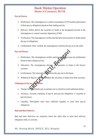 Stock Market Operation
Master of Commerce, RCUB.
Mr. Mustaq Mulla, SRFGCC, RCU, Belagavi
19
Pay-in Process
1. Notification: The clearinghouse or central counterparty (CCP) notifies participants
of their pay-in obligations based on their trading activity.
2. Delivery: Sellers deliver the securities or funds to the designated account at the
clearinghouse or central securities depository (CSD).
3. Verification: The clearinghouse verifies that the delivered securities or funds match
the pay-in obligations.
4. Confirmation: Once verified, the clearinghouse confirms the pay-in to the seller.
Pay-out Process
1. Notification: The clearinghouse notifies participants of their pay-out entitlements
based on their trading activity.
2. Allocation: The clearinghouse allocates the securities or funds to the buyers'
accounts.
3. Confirmation: The clearinghouse confirms the pay-out to the buyer.
4. Withdrawal: Buyers can then withdraw the securities or funds from their accounts.
Challenges in Pay-in and Pay-out
• Timing: Ensuring timely pay-in and pay-out is critical to avoid settlement delays.
• Accuracy: Accurate matching of pay-in and pay-out obligations is essential to
prevent errors.
• Liquidity: Participants must have sufficient liquidity to meet their pay-in
obligations.
Bad and Short Delivery
Bad and short deliveries are situations where the seller fails to meet their delivery
obligations fully or correctly.
 