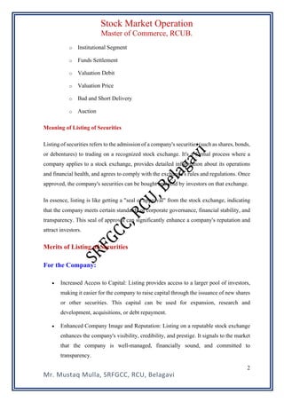 Stock Market Operation
Master of Commerce, RCUB.
Mr. Mustaq Mulla, SRFGCC, RCU, Belagavi
2
o Institutional Segment
o Funds Settlement
o Valuation Debit
o Valuation Price
o Bad and Short Delivery
o Auction
Meaning of Listing of Securities
Listing of securities refers to the admission of a company's securities (such as shares, bonds,
or debentures) to trading on a recognized stock exchange. It's a formal process where a
company applies to a stock exchange, provides detailed information about its operations
and financial health, and agrees to comply with the exchange's rules and regulations. Once
approved, the company's securities can be bought and sold by investors on that exchange.
In essence, listing is like getting a "seal of approval" from the stock exchange, indicating
that the company meets certain standards of corporate governance, financial stability, and
transparency. This seal of approval can significantly enhance a company's reputation and
attract investors.
Merits of Listing of Securities
For the Company:
• Increased Access to Capital: Listing provides access to a larger pool of investors,
making it easier for the company to raise capital through the issuance of new shares
or other securities. This capital can be used for expansion, research and
development, acquisitions, or debt repayment.
• Enhanced Company Image and Reputation: Listing on a reputable stock exchange
enhances the company's visibility, credibility, and prestige. It signals to the market
that the company is well-managed, financially sound, and committed to
transparency.
 