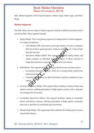 Stock Market Operation
Master of Commerce, RCUB.
Mr. Mustaq Mulla, SRFGCC, RCU, Belagavi
22
NSE: Market Segments, NEAT System Options, Market Types, Order Types, and Order
Books
Market Segments
The NSE offers a diverse range of market segments catering to different investment needs
and risk profiles. These segments include:
• Equity Market: This is the primary segment for trading stocks of listed companies.
It is further divided into:
o Cash Market (CM): Also known as the spot market, it involves immediate
delivery of shares against payment. Trades are settled on a T+1 basis (Trade
date plus one day).
o Derivatives Market (F&O): This segment deals with trading futures and
options contracts on individual stocks and indices. It allows investors to
hedge their positions or speculate on future price movements.
• Debt Market: This segment facilitates trading in fixed-income securities such as:
o Government Securities (G-Secs): These are sovereign bonds issued by the
central government.
o Corporate Bonds: These are debt instruments issued by companies to raise
capital.
• Currency Derivatives Market: This segment allows trading in currency futures and
options contracts, enabling participants to hedge against currency risk or speculate
on exchange rate movements.
• Commodity Derivatives Market: This segment facilitates trading in commodity
futures and options contracts, allowing participants to hedge against commodity
price risk or speculate on commodity price movements.
• Mutual Funds Market: This segment provides a platform for trading units of various
mutual fund schemes.
 