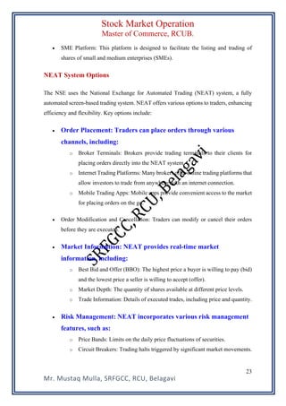 Stock Market Operation
Master of Commerce, RCUB.
Mr. Mustaq Mulla, SRFGCC, RCU, Belagavi
23
• SME Platform: This platform is designed to facilitate the listing and trading of
shares of small and medium enterprises (SMEs).
NEAT System Options
The NSE uses the National Exchange for Automated Trading (NEAT) system, a fully
automated screen-based trading system. NEAT offers various options to traders, enhancing
efficiency and flexibility. Key options include:
• Order Placement: Traders can place orders through various
channels, including:
o Broker Terminals: Brokers provide trading terminals to their clients for
placing orders directly into the NEAT system.
o Internet Trading Platforms: Many brokers offer online trading platforms that
allow investors to trade from anywhere with an internet connection.
o Mobile Trading Apps: Mobile apps provide convenient access to the market
for placing orders on the go.
• Order Modification and Cancellation: Traders can modify or cancel their orders
before they are executed.
• Market Information: NEAT provides real-time market
information, including:
o Best Bid and Offer (BBO): The highest price a buyer is willing to pay (bid)
and the lowest price a seller is willing to accept (offer).
o Market Depth: The quantity of shares available at different price levels.
o Trade Information: Details of executed trades, including price and quantity.
• Risk Management: NEAT incorporates various risk management
features, such as:
o Price Bands: Limits on the daily price fluctuations of securities.
o Circuit Breakers: Trading halts triggered by significant market movements.
 