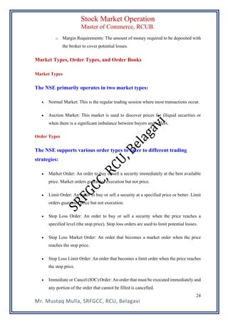 Stock Market Operation
Master of Commerce, RCUB.
Mr. Mustaq Mulla, SRFGCC, RCU, Belagavi
24
o Margin Requirements: The amount of money required to be deposited with
the broker to cover potential losses.
Market Types, Order Types, and Order Books
Market Types
The NSE primarily operates in two market types:
• Normal Market: This is the regular trading session where most transactions occur.
• Auction Market: This market is used to discover prices for illiquid securities or
when there is a significant imbalance between buyers and sellers.
Order Types
The NSE supports various order types to cater to different trading
strategies:
• Market Order: An order to buy or sell a security immediately at the best available
price. Market orders guarantee execution but not price.
• Limit Order: An order to buy or sell a security at a specified price or better. Limit
orders guarantee price but not execution.
• Stop Loss Order: An order to buy or sell a security when the price reaches a
specified level (the stop price). Stop loss orders are used to limit potential losses.
• Stop Loss Market Order: An order that becomes a market order when the price
reaches the stop price.
• Stop Loss Limit Order: An order that becomes a limit order when the price reaches
the stop price.
• Immediate or Cancel (IOC) Order: An order that must be executed immediately and
any portion of the order that cannot be filled is cancelled.
 