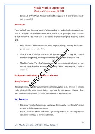 Stock Market Operation
Master of Commerce, RCUB.
Mr. Mustaq Mulla, SRFGCC, RCU, Belagavi
25
• Fill or Kill (FOK) Order: An order that must be executed in its entirety immediately
or it is cancelled.
Order Books
The order book is an electronic record of all outstanding buy and sell orders for a particular
security. It displays the best bid and offer prices, as well as the quantity of shares available
at each price level. The order book is the central mechanism for price discovery on the
NSE.
• Price Priority: Orders are executed based on price priority, meaning that the best-
priced orders are executed first.
• Time Priority: If multiple orders are placed at the same price, they are executed
based on time priority, meaning that the order placed earlier is executed first.
• Matching Engine: The NEAT system's matching engine automatically matches buy
and sell orders based on price and time priority. When a match occurs, a trade is
executed.
Settlement Mechanisms in Financial Markets
Demat Settlement
Demat settlement, short for dematerialized settlement, refers to the process of settling
trades electronically using dematerialized securities. In this system, physical share
certificates are converted into electronic form and held in a demat account.
Key Features:
• Electronic Transfer: Securities are transferred electronically from the seller's demat
account to the buyer's demat account.
• Faster Settlement: Demat settlement significantly reduces the time required for
settlement compared to physical settlement.
 