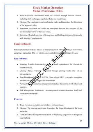 Stock Market Operation
Master of Commerce, RCUB.
Mr. Mustaq Mulla, SRFGCC, RCU, Belagavi
28
1. Trade Execution: Institutional trades are executed through various channels,
including stock exchanges, negotiated deals, and block trades.
2. Clearing: The clearing corporation clears the trades and determines the obligations
of the buyer and seller.
3. Settlement: Securities and funds are transferred between the accounts of the
institutional investors or their custodians.
4. Reporting: Detailed reporting of transactions and holdings is required to comply
with regulatory requirements.
Funds Settlement
Funds settlement refers to the process of transferring funds between the buyer and seller to
complete a transaction. This is a critical component of the overall settlement process.
Key Features:
• Monetary Transfer: Involves the transfer of funds equivalent to the value of the
securities traded.
• Clearing Banks: Typically facilitated through clearing banks that act as
intermediaries.
• Real-Time Gross Settlement (RTGS): Often utilizes RTGS systems for immediate
and final settlement of large-value transactions.
• Netting: May involve netting arrangements to reduce the number of individual fund
transfers.
• Risk Management: Incorporates risk management measures to ensure timely and
secure transfer of funds.
Process:
1. Trade Execution: A trade is executed on a stock exchange.
2. Clearing: The clearing corporation determines the funds obligations of the buyer
and seller.
3. Funds Transfer: The buyer transfers funds to the clearing corporation or designated
clearing bank.
 