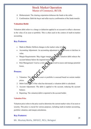 Stock Market Operation
Master of Commerce, RCUB.
Mr. Mustaq Mulla, SRFGCC, RCU, Belagavi
29
4. Disbursement: The clearing corporation disburses the funds to the seller.
5. Confirmation: Both the buyer and seller receive confirmation of the funds transfer.
Valuation Debit
Valuation debit refers to a charge or deduction applied to an account to reflect a decrease
in the value of an asset or portfolio. This is often used in the context of mark-to-market
accounting.
Key Features:
• Mark-to-Market: Reflects changes in the market value of assets.
• Accounting Adjustment: An accounting adjustment to reflect losses or declines in
value.
• Margin Requirements: May trigger margin calls if the valuation debit reduces the
account balance below the required margin level.
• Risk Management: Used as a risk management tool to assess and manage potential
losses.
Process:
1. Valuation: The value of an asset or portfolio is assessed based on current market
prices.
2. Debit Calculation: If the value has decreased, a valuation debit is calculated.
3. Account Adjustment: The debit is applied to the account, reducing the account
balance.
4. Reporting: The valuation debit is reported to the account holder.
Valuation Price
Valuation price refers to the price used to determine the current market value of an asset or
security. This price is crucial for various purposes, including mark-to-market accounting,
portfolio valuation, and margin calculations.
Key Features:
 