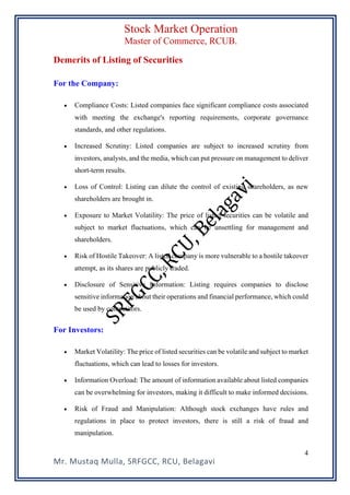 Stock Market Operation
Master of Commerce, RCUB.
Mr. Mustaq Mulla, SRFGCC, RCU, Belagavi
4
Demerits of Listing of Securities
For the Company:
• Compliance Costs: Listed companies face significant compliance costs associated
with meeting the exchange's reporting requirements, corporate governance
standards, and other regulations.
• Increased Scrutiny: Listed companies are subject to increased scrutiny from
investors, analysts, and the media, which can put pressure on management to deliver
short-term results.
• Loss of Control: Listing can dilute the control of existing shareholders, as new
shareholders are brought in.
• Exposure to Market Volatility: The price of listed securities can be volatile and
subject to market fluctuations, which can be unsettling for management and
shareholders.
• Risk of Hostile Takeover: A listed company is more vulnerable to a hostile takeover
attempt, as its shares are publicly traded.
• Disclosure of Sensitive Information: Listing requires companies to disclose
sensitive information about their operations and financial performance, which could
be used by competitors.
For Investors:
• Market Volatility: The price of listed securities can be volatile and subject to market
fluctuations, which can lead to losses for investors.
• Information Overload: The amount of information available about listed companies
can be overwhelming for investors, making it difficult to make informed decisions.
• Risk of Fraud and Manipulation: Although stock exchanges have rules and
regulations in place to protect investors, there is still a risk of fraud and
manipulation.
 