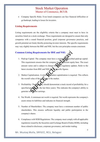 Stock Market Operation
Master of Commerce, RCUB.
Mr. Mustaq Mulla, SRFGCC, RCU, Belagavi
5
• Company Specific Risks: Even listed companies can face financial difficulties or
go bankrupt, leading to losses for investors.
Listing Requirements
Listing requirements are the eligibility criteria that a company must meet to have its
securities listed on a stock exchange. These requirements are designed to ensure that only
companies with a sound financial position, good corporate governance practices, and
growth potential are listed, thereby protecting investor interests. The specific requirements
may vary slightly between the BSE and NSE, but the core principles remain consistent.
Common Listing Requirements for BSE and NSE:
1. Paid-up Capital: The company must have a minimum prescribed paid-up capital.
This requirement ensures that the company has a sufficient equity base. The exact
amount varies and is subject to change based on regulatory updates. Refer to the
latest circulars from BSE and NSE for the specific figures.
2. Market Capitalization: A minimum market capitalization is required. This reflects
the overall value of the company in the market.
3. Profitability: The company should demonstrate a track record of profitability for a
specified period (e.g., the last three years). This indicates the company's ability to
generate sustainable earnings.
4. Net Worth: A minimum net worth is required. Net worth represents the company's
assets minus its liabilities and indicates its financial strength.
5. Number of Shareholders: The company must have a minimum number of public
shareholders. This ensures sufficient liquidity and public participation in the
company's shares.
6. Compliance with SEBI Regulations: The company must comply with all applicable
regulations issued by the Securities and Exchange Board of India (SEBI), including
those related to disclosure, corporate governance, and insider trading.
 