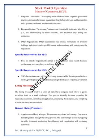 Stock Market Operation
Master of Commerce, RCUB.
Mr. Mustaq Mulla, SRFGCC, RCU, Belagavi
6
7. Corporate Governance: The company must adhere to sound corporate governance
practices, including having an independent board of directors, an audit committee,
and a grievance redressal mechanism for investors.
8. Dematerialization: The company's shares must be available in dematerialized form
(i.e., held electronically in demat accounts). This facilitates easy trading and
settlement.
9. Other Requirements: Other requirements may include restrictions on promoter
holdings, lock-in periods for pre-IPO shares, and compliance with industry-specific
regulations.
Specific Requirements for BSE:
• BSE has specific requirements related to the company's track record, financial
performance, and compliance with listing agreements.
Specific Requirements for NSE:
• NSE also has its own set of criteria, focusing on aspects like the company's business
model, growth prospects, and adherence to high standards of corporate governance.
Listing Procedure
The listing procedure involves a series of steps that a company must follow to get its
securities listed on a stock exchange. This process typically includes preparing the
necessary documents, submitting an application, undergoing due diligence, and complying
with the exchange's requirements.
General Listing Procedure:
1. Appointment of Lead Manager: The company appoints a lead manager (investment
bank) to guide it through the listing process. The lead manager assists in preparing
the offer document, conducting due diligence, and coordinating with regulatory
authorities.
 