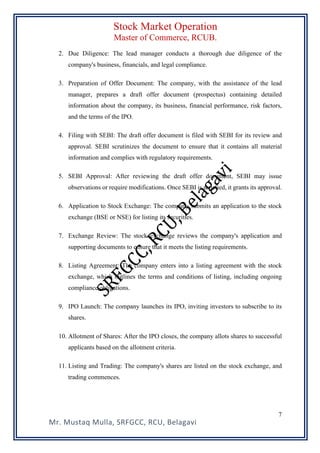 Stock Market Operation
Master of Commerce, RCUB.
Mr. Mustaq Mulla, SRFGCC, RCU, Belagavi
7
2. Due Diligence: The lead manager conducts a thorough due diligence of the
company's business, financials, and legal compliance.
3. Preparation of Offer Document: The company, with the assistance of the lead
manager, prepares a draft offer document (prospectus) containing detailed
information about the company, its business, financial performance, risk factors,
and the terms of the IPO.
4. Filing with SEBI: The draft offer document is filed with SEBI for its review and
approval. SEBI scrutinizes the document to ensure that it contains all material
information and complies with regulatory requirements.
5. SEBI Approval: After reviewing the draft offer document, SEBI may issue
observations or require modifications. Once SEBI is satisfied, it grants its approval.
6. Application to Stock Exchange: The company submits an application to the stock
exchange (BSE or NSE) for listing its securities.
7. Exchange Review: The stock exchange reviews the company's application and
supporting documents to ensure that it meets the listing requirements.
8. Listing Agreement: The company enters into a listing agreement with the stock
exchange, which outlines the terms and conditions of listing, including ongoing
compliance obligations.
9. IPO Launch: The company launches its IPO, inviting investors to subscribe to its
shares.
10. Allotment of Shares: After the IPO closes, the company allots shares to successful
applicants based on the allotment criteria.
11. Listing and Trading: The company's shares are listed on the stock exchange, and
trading commences.
 