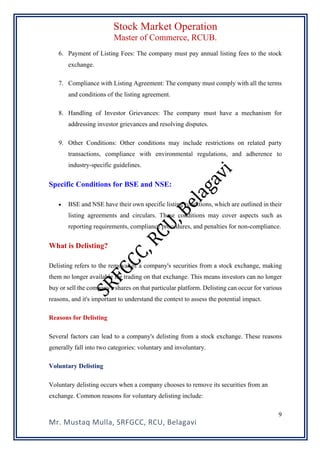 Stock Market Operation
Master of Commerce, RCUB.
Mr. Mustaq Mulla, SRFGCC, RCU, Belagavi
9
6. Payment of Listing Fees: The company must pay annual listing fees to the stock
exchange.
7. Compliance with Listing Agreement: The company must comply with all the terms
and conditions of the listing agreement.
8. Handling of Investor Grievances: The company must have a mechanism for
addressing investor grievances and resolving disputes.
9. Other Conditions: Other conditions may include restrictions on related party
transactions, compliance with environmental regulations, and adherence to
industry-specific guidelines.
Specific Conditions for BSE and NSE:
• BSE and NSE have their own specific listing conditions, which are outlined in their
listing agreements and circulars. These conditions may cover aspects such as
reporting requirements, compliance procedures, and penalties for non-compliance.
What is Delisting?
Delisting refers to the removal of a company's securities from a stock exchange, making
them no longer available for trading on that exchange. This means investors can no longer
buy or sell the company's shares on that particular platform. Delisting can occur for various
reasons, and it's important to understand the context to assess the potential impact.
Reasons for Delisting
Several factors can lead to a company's delisting from a stock exchange. These reasons
generally fall into two categories: voluntary and involuntary.
Voluntary Delisting
Voluntary delisting occurs when a company chooses to remove its securities from an
exchange. Common reasons for voluntary delisting include:
 