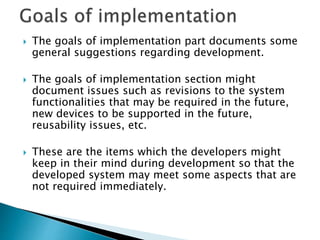  The goals of implementation part documents some
general suggestions regarding development.
 The goals of implementation section might
document issues such as revisions to the system
functionalities that may be required in the future,
new devices to be supported in the future,
reusability issues, etc.
 These are the items which the developers might
keep in their mind during development so that the
developed system may meet some aspects that are
not required immediately.
 