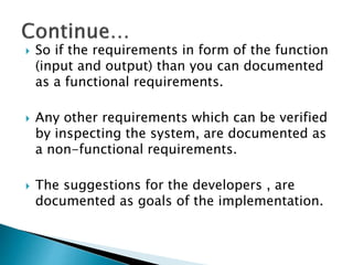  So if the requirements in form of the function
(input and output) than you can documented
as a functional requirements.
 Any other requirements which can be verified
by inspecting the system, are documented as
a non-functional requirements.
 The suggestions for the developers , are
documented as goals of the implementation.
 