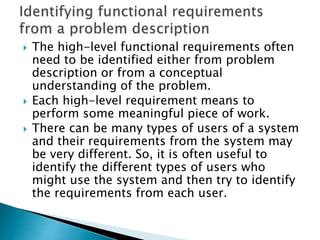  The high-level functional requirements often
need to be identified either from problem
description or from a conceptual
understanding of the problem.
 Each high-level requirement means to
perform some meaningful piece of work.
 There can be many types of users of a system
and their requirements from the system may
be very different. So, it is often useful to
identify the different types of users who
might use the system and then try to identify
the requirements from each user.
 