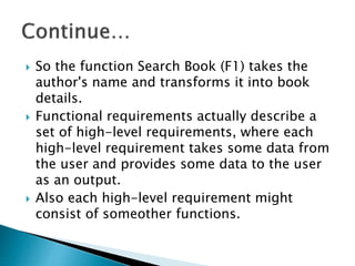  So the function Search Book (F1) takes the
author's name and transforms it into book
details.
 Functional requirements actually describe a
set of high-level requirements, where each
high-level requirement takes some data from
the user and provides some data to the user
as an output.
 Also each high-level requirement might
consist of someother functions.
 