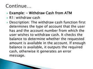  Example: - Withdraw Cash from ATM
 R1: withdraw cash
 Description: The withdraw cash function first
determines the type of account that the user
has and the account number from which the
user wishes to withdraw cash. It checks the
balance to determine whether the requested
amount is available in the account. If enough
balance is available, it outputs the required
cash, otherwise it generates an error
message.
 