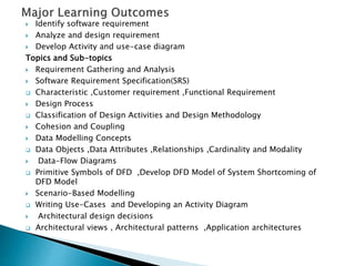  Identify software requirement
 Analyze and design requirement
 Develop Activity and use-case diagram
Topics and Sub-topics
 Requirement Gathering and Analysis
 Software Requirement Specification(SRS)
 Characteristic ,Customer requirement ,Functional Requirement
 Design Process
 Classification of Design Activities and Design Methodology
 Cohesion and Coupling
 Data Modelling Concepts
 Data Objects ,Data Attributes ,Relationships ,Cardinality and Modality
 Data-Flow Diagrams
 Primitive Symbols of DFD ,Develop DFD Model of System Shortcoming of
DFD Model
 Scenario-Based Modelling
 Writing Use-Cases and Developing an Activity Diagram
 Architectural design decisions
 Architectural views , Architectural patterns ,Application architectures
 