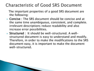 The important properties of a good SRS document are
the following:
 Concise : The SRS document should be concise and at
the same time unambiguous, consistent, and complete.
irrelevant descriptions reduce readability and also
increase error possibilities.
 Structured : It should be well-structured. A well-
structured document is easy to understand and modify.
Therefore, in order to make the modifications to the SRS
document easy, it is important to make the document
well-structured.
 