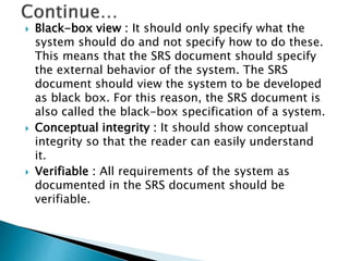  Black-box view : It should only specify what the
system should do and not specify how to do these.
This means that the SRS document should specify
the external behavior of the system. The SRS
document should view the system to be developed
as black box. For this reason, the SRS document is
also called the black-box specification of a system.
 Conceptual integrity : It should show conceptual
integrity so that the reader can easily understand
it.
 Verifiable : All requirements of the system as
documented in the SRS document should be
verifiable.
 