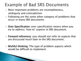  Most important problems are incompleteness,
ambiguity and contradiction
 Following are the some other category of problems that
occur in many SRS documents
 Over Specification :over specification means when you
try to address ‘how to’ aspects in SRS document.
 Forward references :you should not refer to aspects that
are discussed much later in the SRS document.
 Wishful thinking :The type of problem aspects which
would be difficult to implement
 
