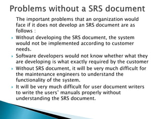 The important problems that an organization would
face if it does not develop an SRS document are as
follows :
 Without developing the SRS document, the system
would not be implemented according to customer
needs.
 Software developers would not know whether what they
are developing is what exactly required by the customer
 Without SRS document, it will be very much difficult for
the maintenance engineers to understand the
functionality of the system.
 It will be very much difficult for user document writers
to write the users’ manuals properly without
understanding the SRS document.
 