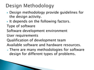  Design methodology provide guidelines for
the design activity.
 It depends on the following factors.
Type of software
Software development environment
User requirements
Qualification of development team
Available software and hardware resources.
 There are many methodologies for software
design for different types of problems.
 
