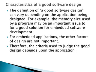  The definition of “a good software design”
can vary depending on the application being
designed. For example, the memory size used
by a program may be an important issue to
for a good solution for embedded software
development.
 For embedded applications, the other factors
of design are not important.
 Therefore, the criteria used to judge the good
design depends upon the application.
 