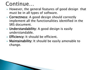  However, the general features of good design that
must be in all types of software.
 Correctness: A good design should correctly
implement all the functionalities identified in the
SRS document.
 Understandability: A good design is easily
understandable.
 Efficiency: It should be efficient.
 Maintainability: It should be easily amenable to
change.
 