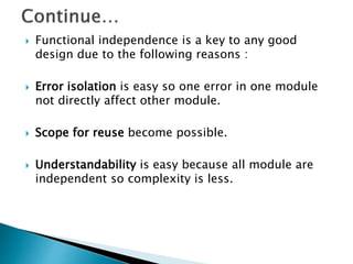  Functional independence is a key to any good
design due to the following reasons :
 Error isolation is easy so one error in one module
not directly affect other module.
 Scope for reuse become possible.
 Understandability is easy because all module are
independent so complexity is less.
 