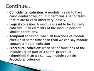  Coincidental cohesion: A module is said to have
coincidental cohesion, if it performs a set of tasks
that relate to each other very loosely.
 Logical cohesion: A module is said to be logically
cohesive, if all elements of the module perform
similar operations.
 Temporal cohesion: when all functions of module
execute in same time span than we can say module
contain temporal cohesion
 Procedural cohesion: when set of functions of the
module are all part of a same procedure
(algorithm) than we can say module contain
Procedural cohesion
 