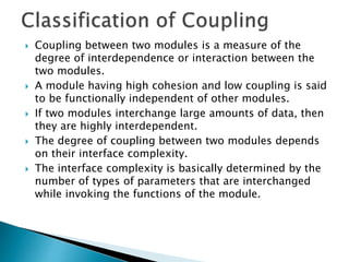  Coupling between two modules is a measure of the
degree of interdependence or interaction between the
two modules.
 A module having high cohesion and low coupling is said
to be functionally independent of other modules.
 If two modules interchange large amounts of data, then
they are highly interdependent.
 The degree of coupling between two modules depends
on their interface complexity.
 The interface complexity is basically determined by the
number of types of parameters that are interchanged
while invoking the functions of the module.
 