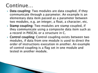  Data coupling: Two modules are data coupled, if they
communicate through a parameter. An example is an
elementary data item passed as a parameter between
two modules, e.g. an integer, a float, a character, etc.
 Stamp coupling: Two modules are stamp coupled, if
they communicate using a composite data item such as
a record in PASCAL or a structure in C.
 Control coupling: Control coupling exists between two
modules, if data from one module is used to direct the
order of instructions execution in another. An example
of control coupling is a flag set in one module and
tested in another module.
 