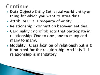  Data Objects(Entity Set) : real world entity or
thing for which you want to store data.
 Attributes : it is property of entity.
 Relationship : connection between entities.
 Cardinality : no of objects that participate in
relationship. One to one ,one to many and
many to many.
 Modality : Classification of relationship.it is 0
if no need for the relationship. And it is 1 if
relationship is mandatory.
 