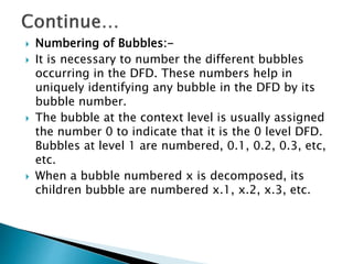  Numbering of Bubbles:-
 It is necessary to number the different bubbles
occurring in the DFD. These numbers help in
uniquely identifying any bubble in the DFD by its
bubble number.
 The bubble at the context level is usually assigned
the number 0 to indicate that it is the 0 level DFD.
Bubbles at level 1 are numbered, 0.1, 0.2, 0.3, etc,
etc.
 When a bubble numbered x is decomposed, its
children bubble are numbered x.1, x.2, x.3, etc.
 