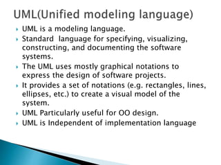  UML is a modeling language.
 Standard language for specifying, visualizing,
constructing, and documenting the software
systems.
 The UML uses mostly graphical notations to
express the design of software projects.
 It provides a set of notations (e.g. rectangles, lines,
ellipses, etc.) to create a visual model of the
system.
 UML Particularly useful for OO design.
 UML is Independent of implementation language
 