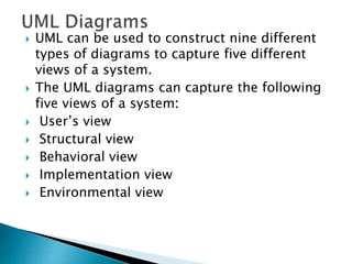  UML can be used to construct nine different
types of diagrams to capture five different
views of a system.
 The UML diagrams can capture the following
five views of a system:
 User’s view
 Structural view
 Behavioral view
 Implementation view
 Environmental view
 