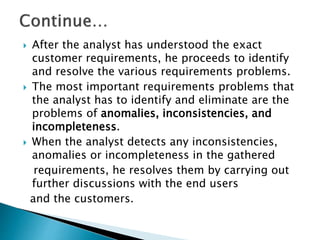  After the analyst has understood the exact
customer requirements, he proceeds to identify
and resolve the various requirements problems.
 The most important requirements problems that
the analyst has to identify and eliminate are the
problems of anomalies, inconsistencies, and
incompleteness.
 When the analyst detects any inconsistencies,
anomalies or incompleteness in the gathered
requirements, he resolves them by carrying out
further discussions with the end users
and the customers.
 