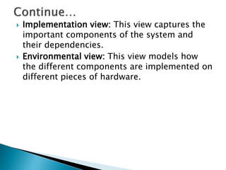  Implementation view: This view captures the
important components of the system and
their dependencies.
 Environmental view: This view models how
the different components are implemented on
different pieces of hardware.
 