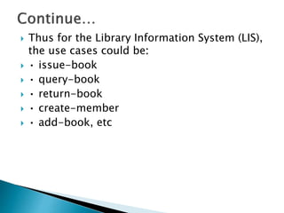  Thus for the Library Information System (LIS),
the use cases could be:
 • issue-book
 • query-book
 • return-book
 • create-member
 • add-book, etc
 