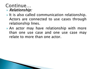  Relationship:
 It is also called communication relationship.
Actors are connected to use cases through
relationship lines.
 An actor may have relationship with more
than one use case and one use case may
relate to more than one actor.
 