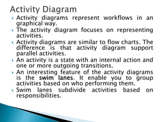  Activity diagrams represent workflows in an
graphical way.
 The activity diagram focuses on representing
activities.
 Activity diagrams are similar to flow charts. The
difference is that activity diagram support
parallel activities.
 An activity is a state with an internal action and
one or more outgoing transitions.
 An interesting feature of the activity diagrams
is the swim lanes. It enable you to group
activities based on who performing them.
 Swim lanes subdivide activities based on
responsibilities.
 