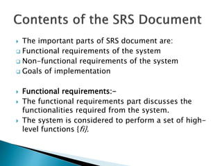  The important parts of SRS document are:
 Functional requirements of the system
 Non-functional requirements of the system
 Goals of implementation
 Functional requirements:-
 The functional requirements part discusses the
functionalities required from the system.
 The system is considered to perform a set of high-
level functions {fi}.
 