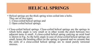 HELICAL SPRINGS
• Helical springs are the thick spring wires coiled into a helix.
They are of two types:
1. Close-coiled helical springs and
2. Open coiled helical springs.
• Close-coiled helical springs. Close-coiled helical springs are the springs in
which helix angle is very small or in other words the pitch between two
adjacent turns is small. A close-coiled helical spring carrying an axial load
is shown in Fig. As the helix angle in case of close-coiled helical springs are
small, hence the bending effect on the spring is ignored and we assume that
the coils of a close-coiled helical springs are to stand purely torsional
stresses.
 