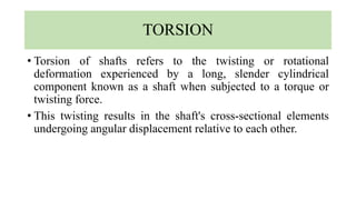 TORSION
• Torsion of shafts refers to the twisting or rotational
deformation experienced by a long, slender cylindrical
component known as a shaft when subjected to a torque or
twisting force.
• This twisting results in the shaft's cross-sectional elements
undergoing angular displacement relative to each other.
 