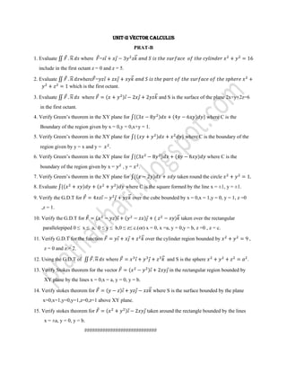 UNIT-II VECTOR CALCULUS
                                                      PRAT-B

1. Evaluate               where   =z
  include in the first octant z = 0 and z = 5.

2. Evaluate            where =
                   which is the first octant.

3. Evaluate               where                                    and S is the surface of the plane 2x+y+2z=6
   in the first octant.
4. Verify Green’s theorem in the XY plane for                                                where C is the
   Boundary of the region given by x = 0,y = 0,x+y = 1.
5. Verify Green’s theorem in the XY plane for                                  where C is the boundary of the
   region given by y = x and y =        .
6. Verify Green’s theorem in the XY plane for                                                where C is the
   boundary of the region given by x =          ,y=      .
7. Verify Green’s theorem in the XY plane for                              taken round the circle
8. Evaluate                                      where C is the square formed by the line x = ±1, y = ±1.

9. Verify the G.D.T for                               over the cube bounded by x = 0,x = 1,y = 0, y = 1, z =0
   ,z = 1.

10. Verify the G.D.T for                                                     taken over the rectangular
    parallelepiped 0 ≤ x ≤ a, 0 ≤ y ≤ b,0 ≤ z≤ c.(or) x = 0, x =a, y = 0,y = b, z =0 , z = c.

11. Verify G.D.T for the function                            over the cylinder region bounded by                    ,
     z = 0 and z = 2.

12. Using the G.D.T of                 where                           and S is the sphere                      .

13. Verify Stokes theorem for the vector                                in the rectangular region bounded by
     XY plane by the lines x = 0,x = a, y = 0, y = b.

14. Verify stokes theorem for                                   where S is the surface bounded by the plane
    x=0,x=1,y=0,y=1,z=0,z=1 above XY plane.

15. Verify stokes theorem for                                taken around the rectangle bounded by the lines
     x = ±a, y = 0, y = b.
                           ############################
 