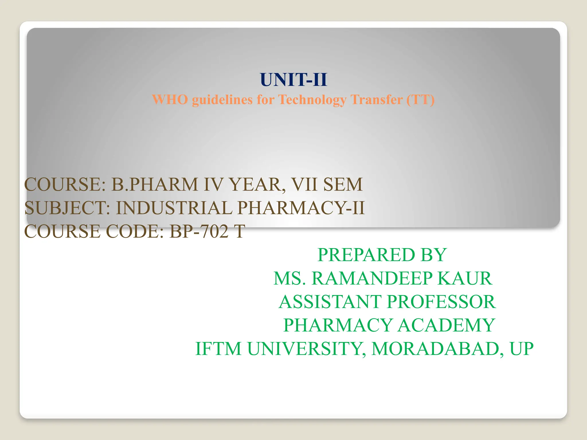 UNIT-II
WHO guidelines for Technology Transfer (TT)
COURSE: B.PHARM IV YEAR, VII SEM
SUBJECT: INDUSTRIAL PHARMACY-II
COURSE CODE: BP-702 T
PREPARED BY
MS. RAMANDEEP KAUR
ASSISTANT PROFESSOR
PHARMACY ACADEMY
IFTM UNIVERSITY, MORADABAD, UP
 